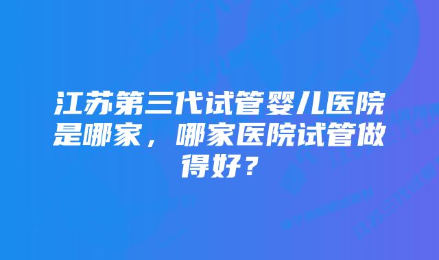 江苏第三代试管婴儿医院是哪家，哪家医院试管做得好？