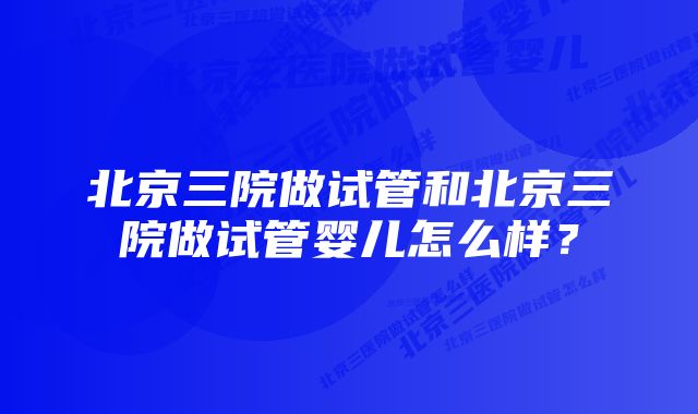 北京三院做试管和北京三院做试管婴儿怎么样？