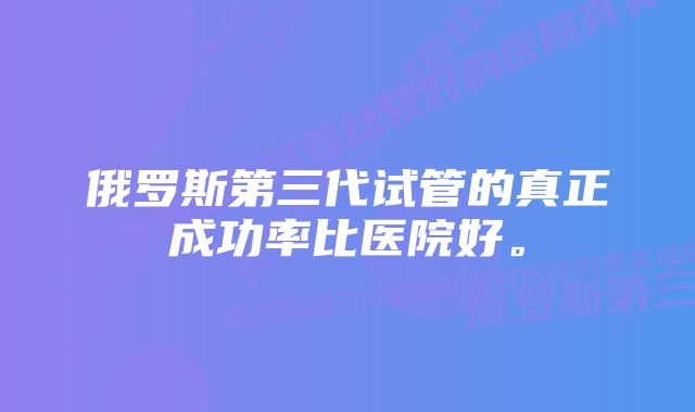 俄罗斯第三代试管的真正成功率比医院好。