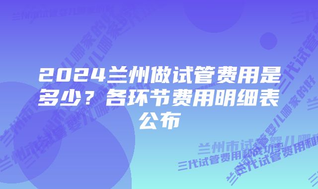 2024兰州做试管费用是多少？各环节费用明细表公布