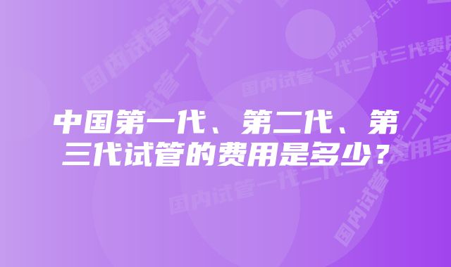 中国第一代、第二代、第三代试管的费用是多少？