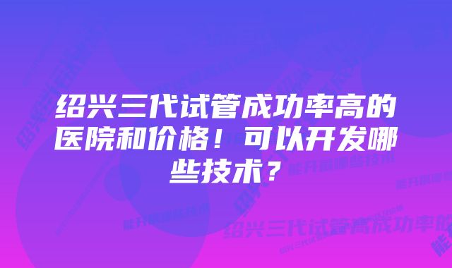 绍兴三代试管成功率高的医院和价格！可以开发哪些技术？