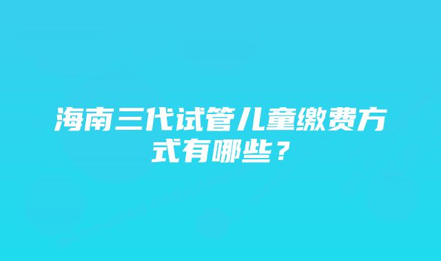 海南三代试管儿童缴费方式有哪些？