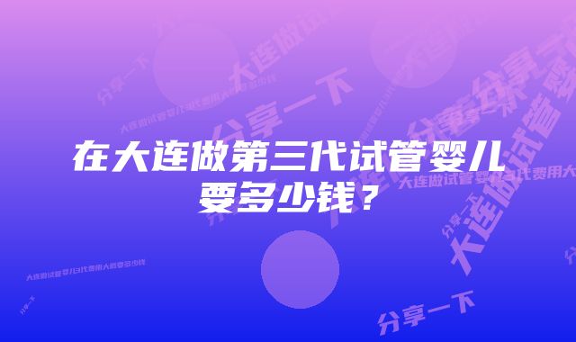 在大连做第三代试管婴儿要多少钱？