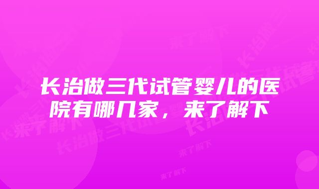 长治做三代试管婴儿的医院有哪几家，来了解下