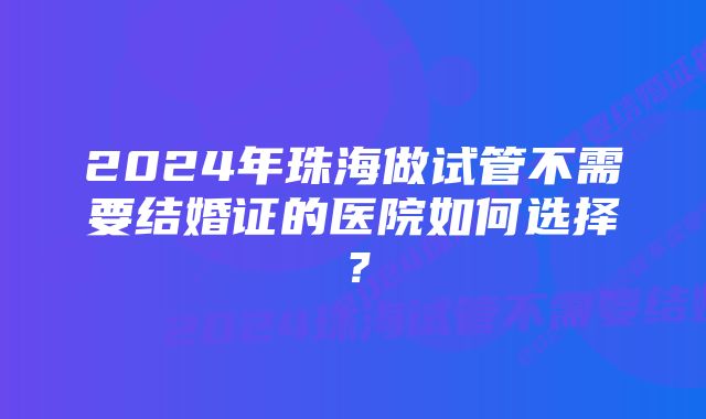 2024年珠海做试管不需要结婚证的医院如何选择？