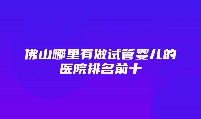 佛山哪里有做试管婴儿的医院排名前十