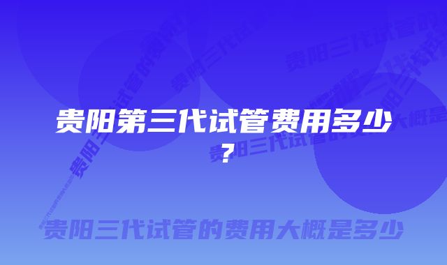 贵阳第三代试管费用多少？