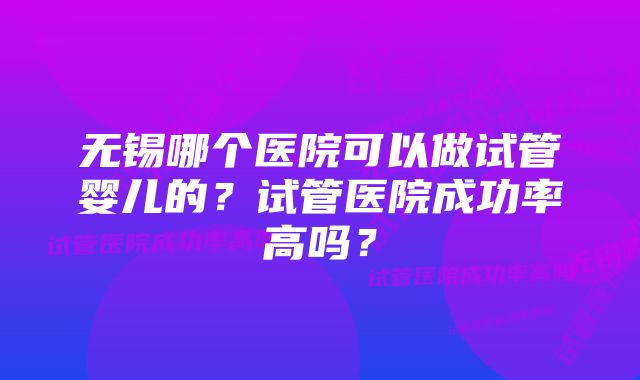 无锡哪个医院可以做试管婴儿的？试管医院成功率高吗？