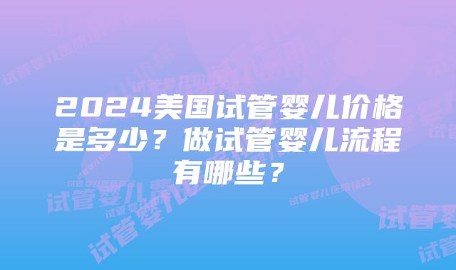 2024美国试管婴儿价格是多少？做试管婴儿流程有哪些？