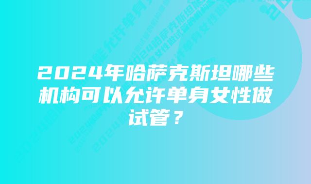 2024年哈萨克斯坦哪些机构可以允许单身女性做试管？