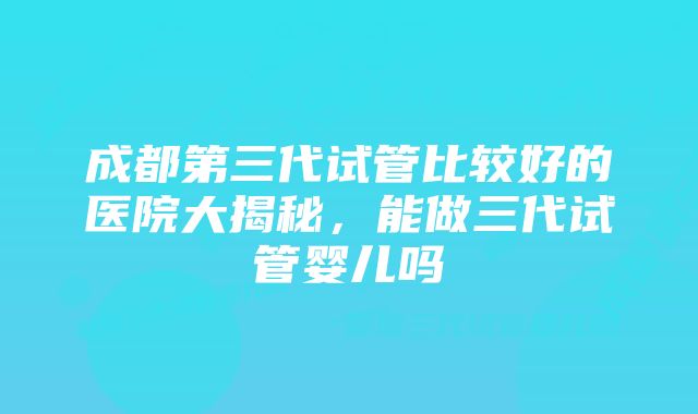 成都第三代试管比较好的医院大揭秘，能做三代试管婴儿吗