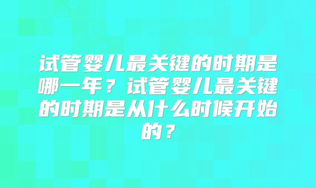 试管婴儿最关键的时期是哪一年？试管婴儿最关键的时期是从什么时候开始的？