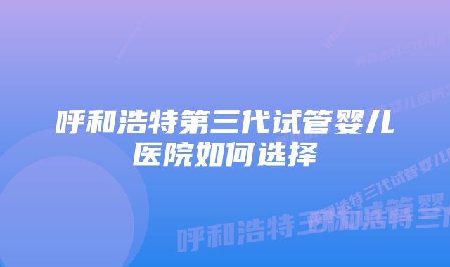 呼和浩特第三代试管婴儿医院如何选择