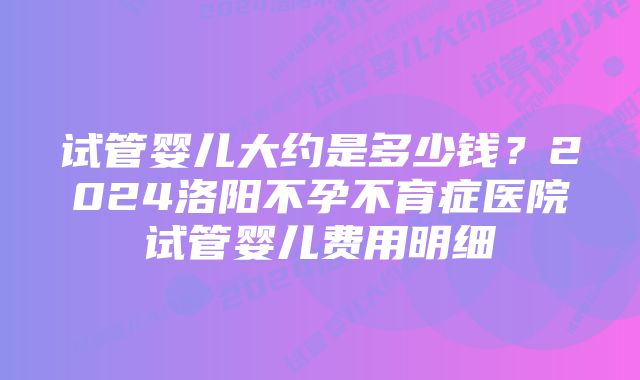 试管婴儿大约是多少钱？2024洛阳不孕不育症医院试管婴儿费用明细