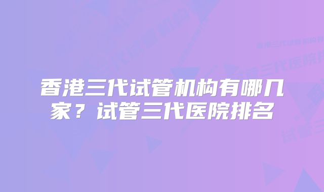 香港三代试管机构有哪几家？试管三代医院排名