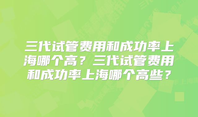 三代试管费用和成功率上海哪个高？三代试管费用和成功率上海哪个高些？