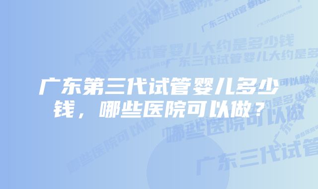 广东第三代试管婴儿多少钱，哪些医院可以做？