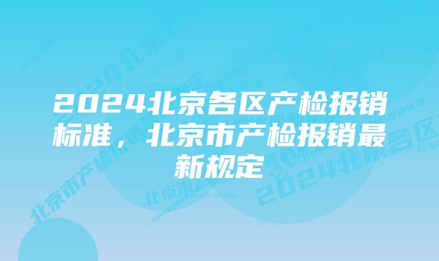 2024北京各区产检报销标准，北京市产检报销最新规定