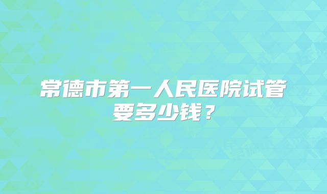 常德市第一人民医院试管要多少钱？