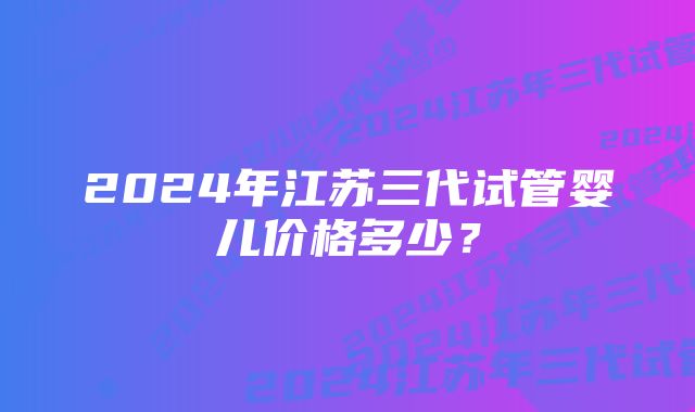 2024年江苏三代试管婴儿价格多少？