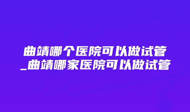 曲靖哪个医院可以做试管_曲靖哪家医院可以做试管