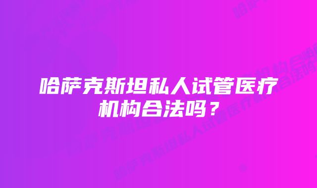 哈萨克斯坦私人试管医疗机构合法吗？