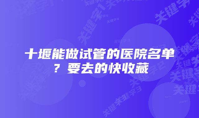 十堰能做试管的医院名单？要去的快收藏