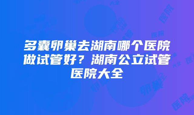 多囊卵巢去湖南哪个医院做试管好？湖南公立试管医院大全