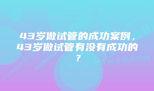 43岁做试管的成功案例，43岁做试管有没有成功的？