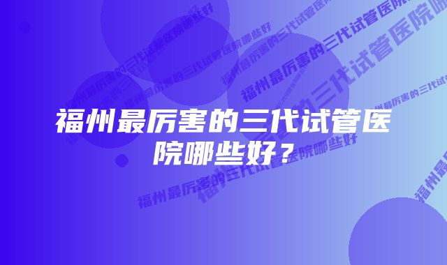 福州最厉害的三代试管医院哪些好？