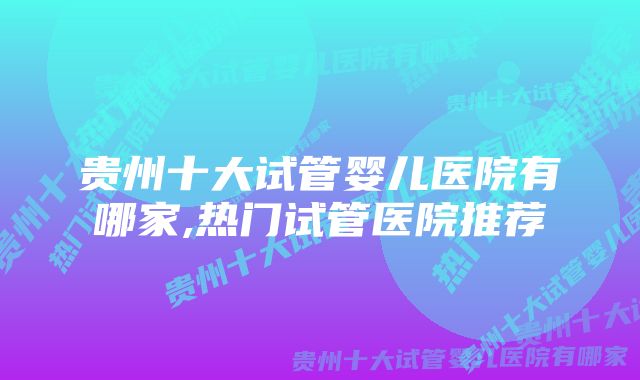 贵州十大试管婴儿医院有哪家,热门试管医院推荐