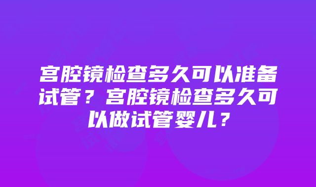 宫腔镜检查多久可以准备试管？宫腔镜检查多久可以做试管婴儿？