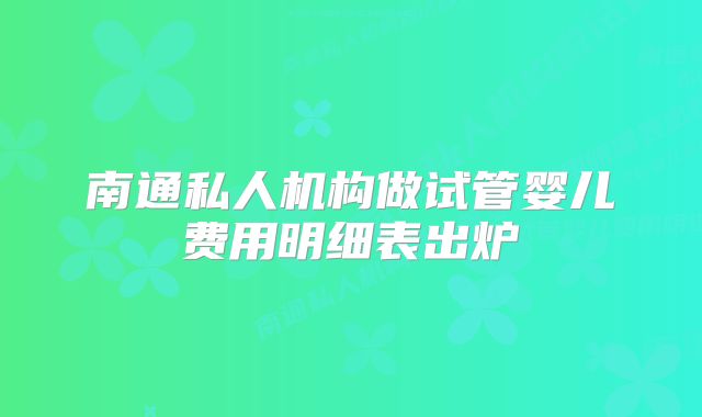 南通私人机构做试管婴儿费用明细表出炉