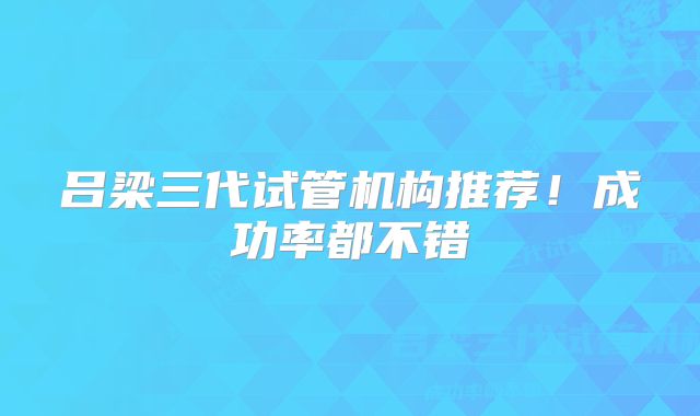 吕梁三代试管机构推荐！成功率都不错