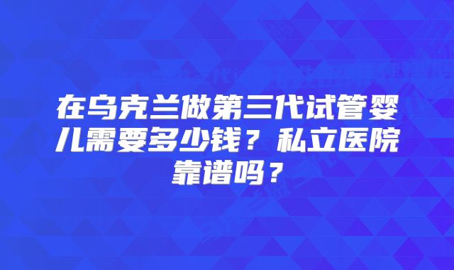 在乌克兰做第三代试管婴儿需要多少钱？私立医院靠谱吗？