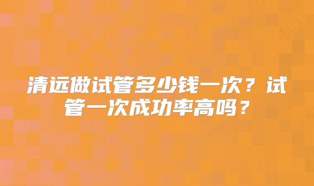 清远做试管多少钱一次？试管一次成功率高吗？