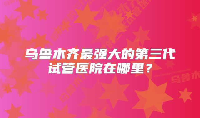 乌鲁木齐最强大的第三代试管医院在哪里？