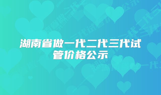 湖南省做一代二代三代试管价格公示