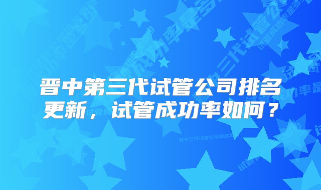 晋中第三代试管公司排名更新，试管成功率如何？