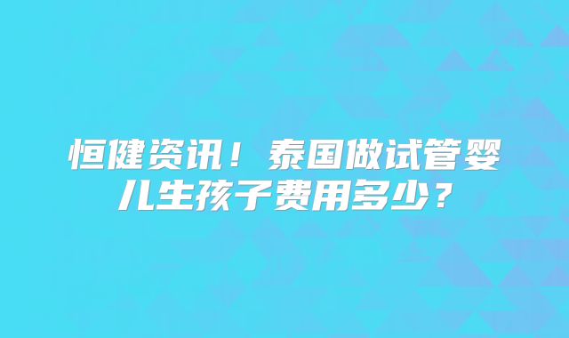 恒健资讯！泰国做试管婴儿生孩子费用多少？