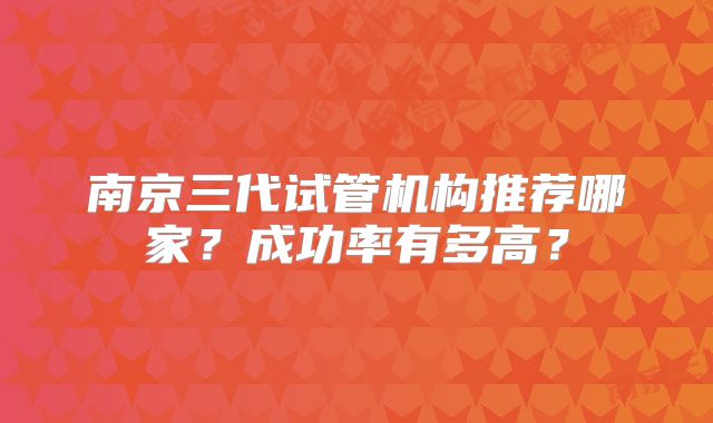 南京三代试管机构推荐哪家？成功率有多高？