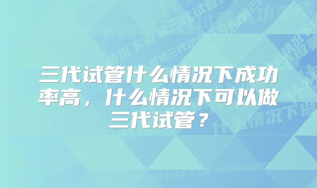 三代试管什么情况下成功率高，什么情况下可以做三代试管？