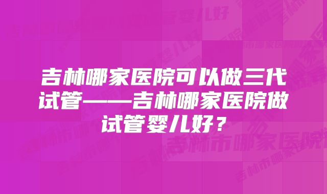 吉林哪家医院可以做三代试管——吉林哪家医院做试管婴儿好？