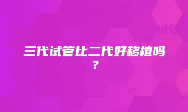 三代试管比二代好移植吗？