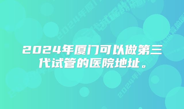 2024年厦门可以做第三代试管的医院地址。