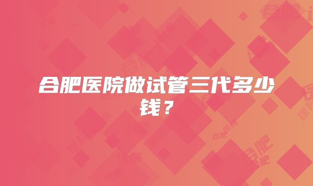 合肥医院做试管三代多少钱？