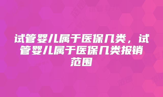 试管婴儿属于医保几类，试管婴儿属于医保几类报销范围