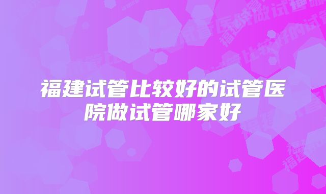 福建试管比较好的试管医院做试管哪家好