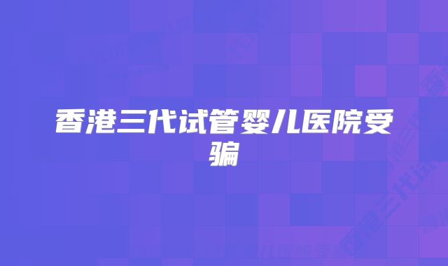 香港三代试管婴儿医院受骗